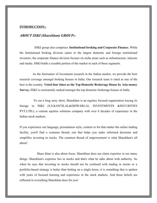 INTRODUCTION:-

ABOUT SSKI (Sharekhan) GROUP:-


               SSKI group also comprises Institutional broking and Corporate Finance. While
the Institutional broking division caters to the largest domestic and foreign institutional
investors, the corporate finance division focuses on niche areas such as infrastructure, telecom
and media. SSKI holds a sizeable portion of the market in each of these segments.


          As the forerunner of investment research in the Indian market, we provide the best
research coverage amongst broking houses in India. Our research team is rated as one of the
best in the country. Voted four times as the Top Domestic Brokerage House by Asia money
Survey, SSKI is consistently ranked amongst the top domestic brokerage houses in India.


           To cut a long story short, Sharekhan is an equities focused organization tracing its
lineage   to     SSKI   (S.S.KANTILAL&ISHWARLAL             INVESTMENTS         &SECURITIES
PVT.LTD.), a veteran equities solutions company with over 8 decades of experience in the
Indian stock markets.


If you experience our language, presentation style, content or for that matter the online trading
facility, you'll find a common thread; one that helps you make informed decisions and
simplifies investing in stocks. The common thread of empowerment is what Sharekhan's all
about!


                Share khan is also about focus. Sharekhan does not claim expertise in too many
things. Sharekhan's expertise lies in stocks and that's what he talks about with authority. So
when he says that investing in stocks should not be confused with trading in stocks or a
portfolio-based strategy is better than betting on a single horse, it is something that is spoken
with years of focused learning and experience in the stock markets. And these beliefs are
reflected in everything Sharekhan does for you!
 