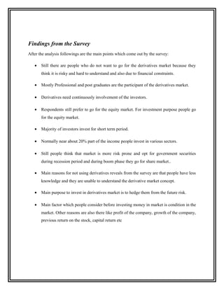 Findings from the Survey
After the analysis followings are the main points which come out by the survey:

   •   Still there are people who do not want to go for the derivatives market because they
       think it is risky and hard to understand and also due to financial constraints.

   •   Mostly Professional and post graduates are the participant of the derivatives market.

   •   Derivatives need continuously involvement of the investors.

   •   Respondents still prefer to go for the equity market. For investment purpose people go
       for the equity market.

   •   Majority of investors invest for short term period.

   •   Normally near about 20% part of the income people invest in various sectors.

   •   Still people think that market is more risk prone and opt for government securities
       during recession period and during boom phase they go for share market..

   •   Main reasons for not using derivatives reveals from the survey are that people have less
       knowledge and they are unable to understand the derivative market concept.

   •   Main purpose to invest in derivatives market is to hedge them from the future risk.

   •   Main factor which people consider before investing money in market is condition in the
       market. Other reasons are also there like profit of the company, growth of the company,
       previous return on the stock, capital return etc
 
