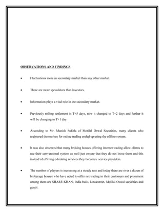 OBSERVATIONS AND FINDINGS


•   Fluctuations more in secondary market than any other market.


•   There are more speculators than investors.


•   Information plays a vital role in the secondary market.


•   Previously rolling settlement is T+5 days, now it changed to T+2 days and further it
    will be changing to T+1 day.


•   According to Mr. Manish Sukhla of Motilal Oswal Securities, many clients who
    registered themselves for online trading ended up using the offline system.


•   It was also observed that many broking houses offering internet trading allow clients to
    use their conventional system as well just ensure that they do not loose them and this
    instead of offering e-broking services they becomes service providers.


•   The number of players is increasing at a steady rate and today there are over a dozen of
    brokerage houses who have opted to offer net trading to their customers and prominent
    among them are SHARE KHAN, India bulls, kotakstreet, Motilal Oswal securities and
    geojit.
 
