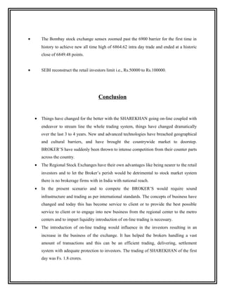 •       The Bombay stock exchange sensex zoomed past the 6900 barrier for the first time in
        history to achieve new all time high of 6864.62 intra day trade and ended at a historic
        close of 6849.48 points.


•       SEBI reconstruct the retail investors limit i.e., Rs.50000 to Rs.100000.




                                         Conclusion


    •   Things have changed for the better with the SHAREKHAN going on-line coupled with
        endeavor to stream line the whole trading system, things have changed dramatically
        over the last 3 to 4 years. New and advanced technologies have breached geographical
        and cultural barriers, and have brought the countrywide market to doorstep.
        BROKER’S have suddenly been thrown to intense competition from their counter parts
        across the country.
    •   The Regional Stock Exchanges have their own advantages like being nearer to the retail
        investors and to let the Broker’s perish would be detrimental to stock market system
        there is no brokerage firms with in India with national reach.
    •   In the present scenario and to compete the BROKER’S would require sound
        infrastructure and trading as per international standards. The concepts of business have
        changed and today this has become service to client or to provide the best possible
        service to client or to engage into new business from the regional center to the metro
        centers and to impart liquidity introduction of on-line trading is necessary.
    •   The introduction of on-line trading would influence in the investors resulting in an
        increase in the business of the exchange. It has helped the brokers handling a vast
        amount of transactions and this can be an efficient trading, delivering, settlement
        system with adequate protection to investors. The trading of SHAREKHAN of the first
        day was Fs. 1.8 crores.
 
