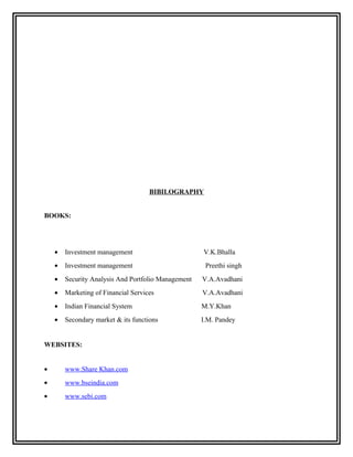BIBILOGRAPHY


BOOKS:




    •   Investment management                        V.K.Bhalla
    •   Investment management                         Preethi singh
    •   Security Analysis And Portfolio Management   V.A.Avadhani
    •   Marketing of Financial Services              V.A.Avadhani
    •   Indian Financial System                      M.Y.Khan
    •   Secondary market & its functions             I.M. Pandey


WEBSITES:


•       www.Share Khan.com
•       www.bseindia.com
•       www.sebi.com
 