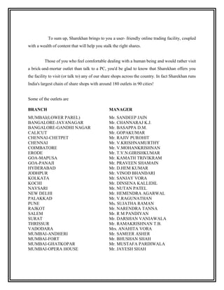 To sum up, Sharekhan brings to you a user- friendly online trading facility, coupled
with a wealth of content that will help you stalk the right shares.


         Those of you who feel comfortable dealing with a human being and would rather visit
a brick-and-mortar outlet than talk to a PC, you'd be glad to know that Sharekhan offers you
the facility to visit (or talk to) any of our share shops across the country. In fact Sharekhan runs
India's largest chain of share shops with around 180 outlets in 90 cities!


Some of the outlets are

BRANCH                                          MANAGER
MUMBAI(LOWER PAREL)                             Mr. SANDEEP JAIN
BANGALORE-JAYANAGAR                             Mr. CHANNARAJ K.J.
BANGALORE-GANDHI NAGAR                          Mr. BASAPPA D.M.
CALICUT                                         Mr. GOPAKUMAR
CHENNAI-CHETPET                                 Mr. RAJIV PUROHIT
CHENNAI                                         Mr. V.KRISHNAMURTHY
COIMBATORE                                      Mr. V.MOHANKRISHNAN
ERODE                                           Mr. T.V.N.GIRISHKUMAR
GOA-MAPUSA                                      Mr. KAMATH TRIVIKRAM
GOA-PANAJI                                      Mr. PRAVEEN SHAMAIN
HYDERABAD                                       Mr. D.HEM KUMAR
JODHPUR                                         Mr. VINOD BHANDARI
KOLKATA                                         Mr. SANJAY VORA
KOCHI                                           Mr. DINSENA KALLIDIL
NAVSARI                                         Mr. NUTAN PATEL
NEW DELHI                                       Mr. HEMENDRA AGARWAL
PALAKKAD                                        Mr. V.RAGUNATHAN
PUNE                                            Ms. SUJATHA RAMAN
RAJKOT                                          Mr. NARENDRA TANNA
SALEM                                           Mr. R M PANDIYAN
SURAT                                           Mr. DARSHAN VANIAWALA
THRISSUR                                        Mr. RAMAKRISHNAN T.B.
VADODARA                                        Mrs. ANAHITA VORA
MUMBAI-ANDHERI                                  Mr. SAMEER ASHER
MUMBAI-FORT                                     Mr. BHUSHAN SHAH
MUMBAI-GHATKOPAR                                Mr. MUSTAFA PARDIWALA
MUMBAI-OPERA HOUSE                              Mr. JAYESH SHAH
 