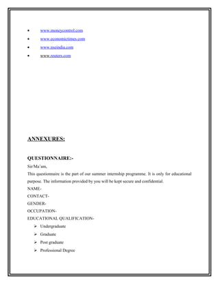 •      www.moneycontrol.com
•      www.economictimes.com
•      www.nseindia.com
•      www.reuters.com




ANNEXURES:


QUESTIONNAIRE:-
Sir/Ma’am,
This questionnaire is the part of our summer internship programme. It is only for educational
purpose. The information provided by you will be kept secure and confidential.
NAME-
CONTACT-
GENDER-
OCCUPATION-
EDUCATIONAL QUALIFICATION-
     Undergraduate
     Graduate
     Post graduate
     Professional Degree
 