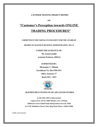 A SUMMER TRAINING PROJECT REPORT

                                                 ON

         “Customer’s Perception towards ONLINE
                         TRADING PROCEDURES”

            SUBMITTED IN THE PARTIAL FULFILLMENT FOR THE AWARD OF

              DEGREE OF MASTER IN BUSINESS ADMINISTRATION 2011-13


                                UNDER THE GUIDANCE OF:
                                        Ms. Gazal Gandhi
                                  Assistant Professor, RDIAS


                                        SUBMITTED BY:
                                     Dhananjay V. Okhade
                                 Enrollment No. 026-1590-3911
                                        MBA, Semester 3rd
                                        Batch 2011 - 2013




                RUKMINI DEVI INSTITUTE OF ADVANCED STUDIES

                                 An ISO 9001:2008 Certified Institute
                         (Approved by AICTE, HRD Ministry, Govt. of India)
                    Affiliated to Guru Gobind Singh Indraprastha University, Delhi
               2A & 2B, Madhuban Chowk, Outer Ring Road, Phase-1, Delhi-110085



Table of Contents
 