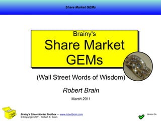 Share Market GEMs




                                          Brainy's
                                          Brainy's
                   Share Market
                      GEMs
             (Wall Street Words of Wisdom)

                                  Robert Brain
                                         March 2011



Brainy's Share Market Toolbox — www.robertbrain.com     Version 2a
                                                                     1
© Copyright 2011, Robert B. Brain
 