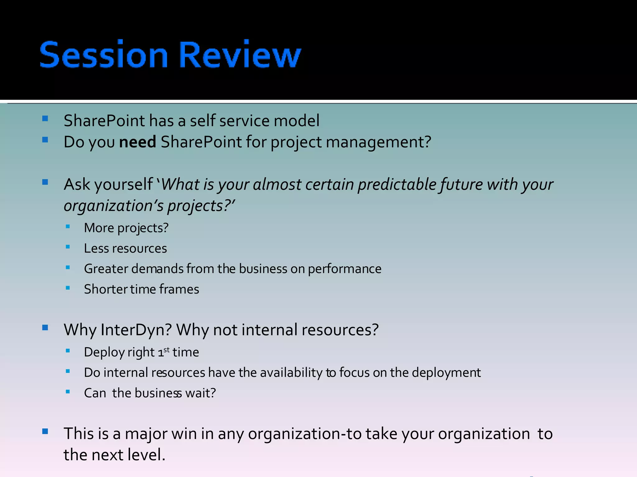 SharePoint has a self service model Do you  need  SharePoint for project management? Ask yourself ‘ What is your almost certain predictable future with your organization’s projects?’ More projects? Less resources Greater demands from the business on performance Shorter time frames Why InterDyn? Why not internal resources? Deploy right 1 st  time Do internal resources have the availability to focus on the deployment Can  the business wait? This is a major win in any organization-to take your organization  to the next level. 