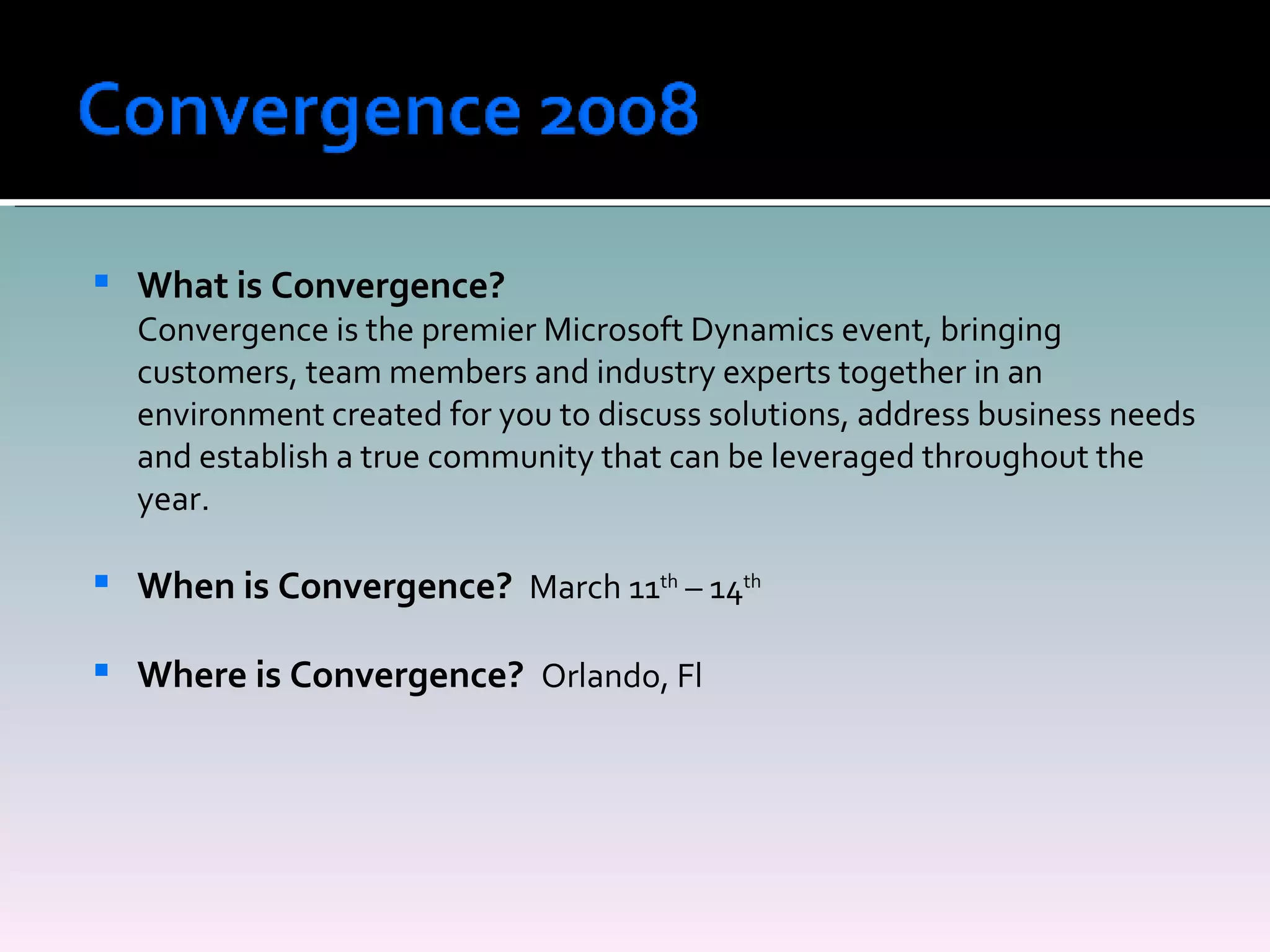 What is Convergence? Convergence is the premier Microsoft Dynamics event, bringing customers, team members and industry experts together in an environment created for you to discuss solutions, address business needs and establish a true community that can be leveraged throughout the year. When is Convergence?  March 11 th  – 14 th Where is Convergence?  Orlando, Fl 