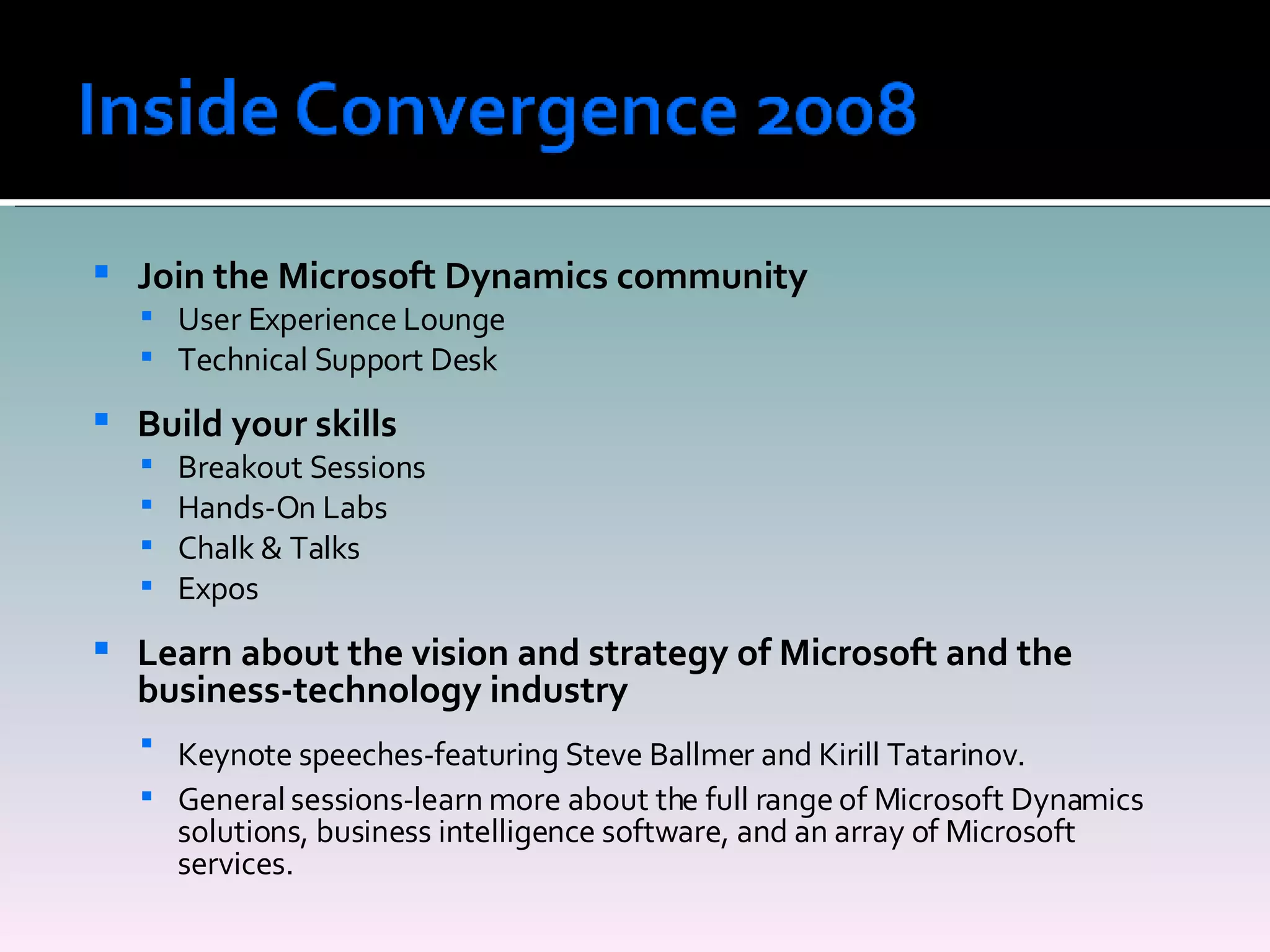 Join the Microsoft Dynamics community User Experience Lounge Technical Support Desk Build your skills Breakout Sessions Hands-On Labs Chalk & Talks Expos Learn about the vision and strategy of Microsoft and the business-technology industry Keynote speeches-featuring Steve Ballmer and Kirill Tatarinov.   General sessions-learn more about the full range of Microsoft Dynamics solutions, business intelligence software, and an array of Microsoft services. 