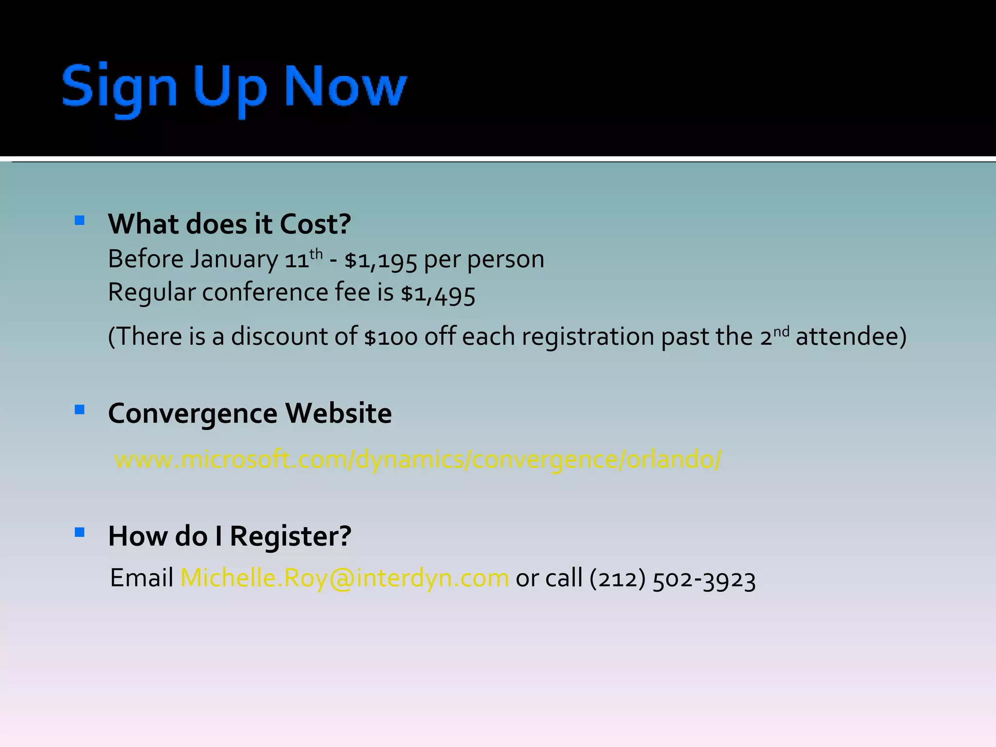 What does it Cost? Before January 11 th  - $1,195 per person Regular conference fee is $1,495 (There is a discount of $100 off each registration past the 2 nd  attendee) Convergence Website   www.microsoft.com/dynamics/convergence/orlando/ How do I Register? Email  [email_address]  or call (212) 502-3923 