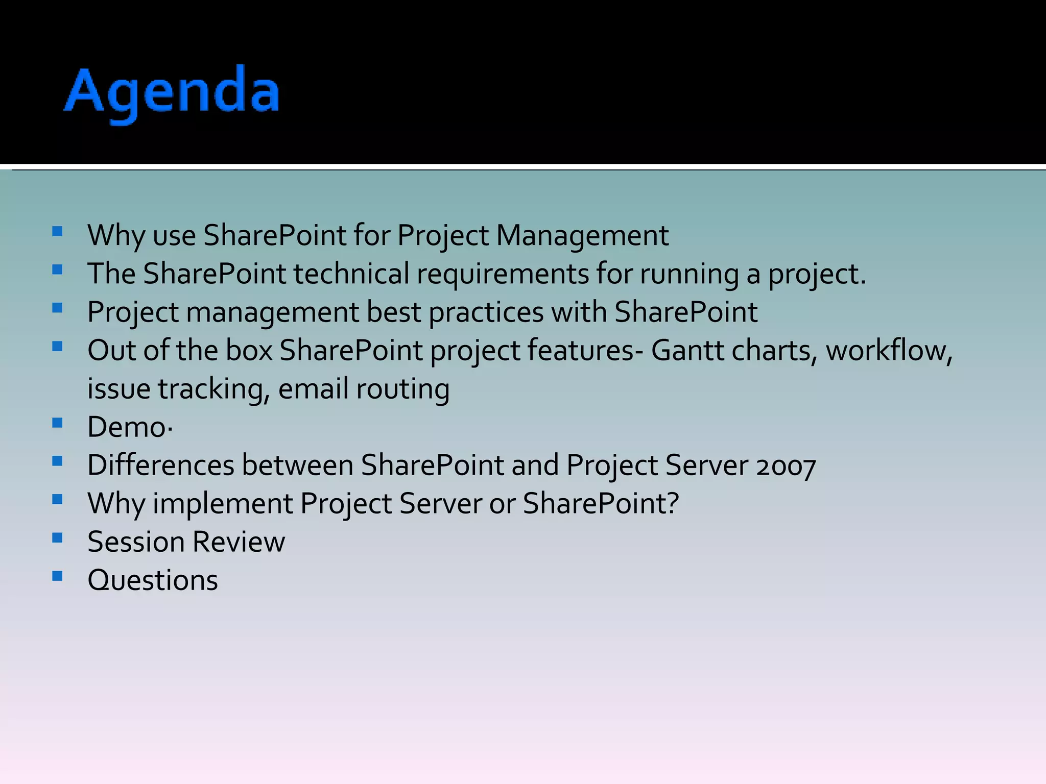 Why use SharePoint for Project Management The SharePoint technical requirements for running a project.  Project management best practices with SharePoint Out of the box SharePoint project features- Gantt charts, workflow, issue tracking, email routing Demo·           Differences between SharePoint and Project Server 2007 Why implement Project Server or SharePoint? Session Review Questions 