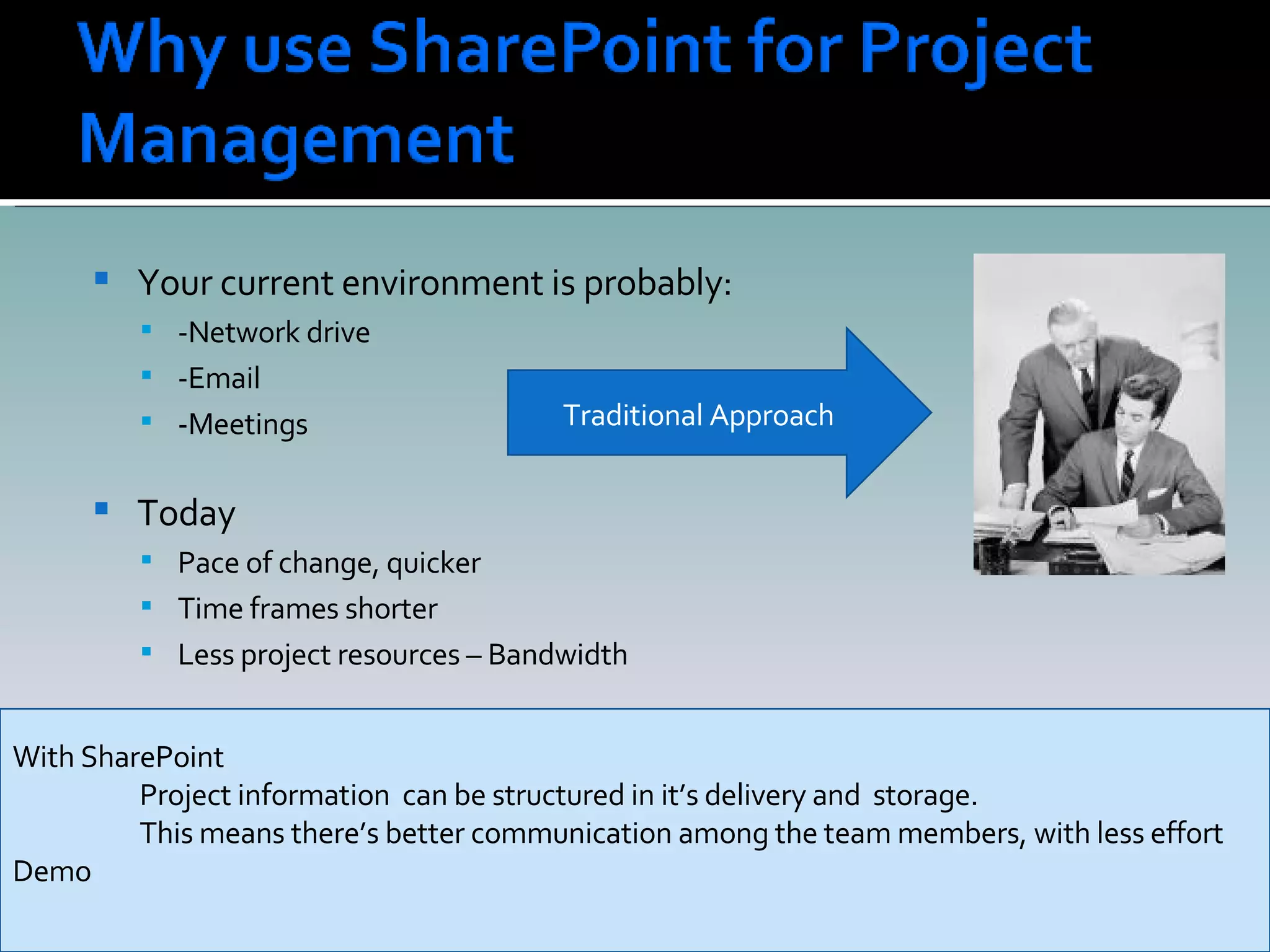 Your current environment is probably: -Network drive -Email -Meetings  Today  Pace of change, quicker Time frames shorter Less project resources – Bandwidth Traditional Approach With SharePoint Project information  can be structured in it’s delivery and  storage. This means there’s better communication among the team members, with less effort Demo 