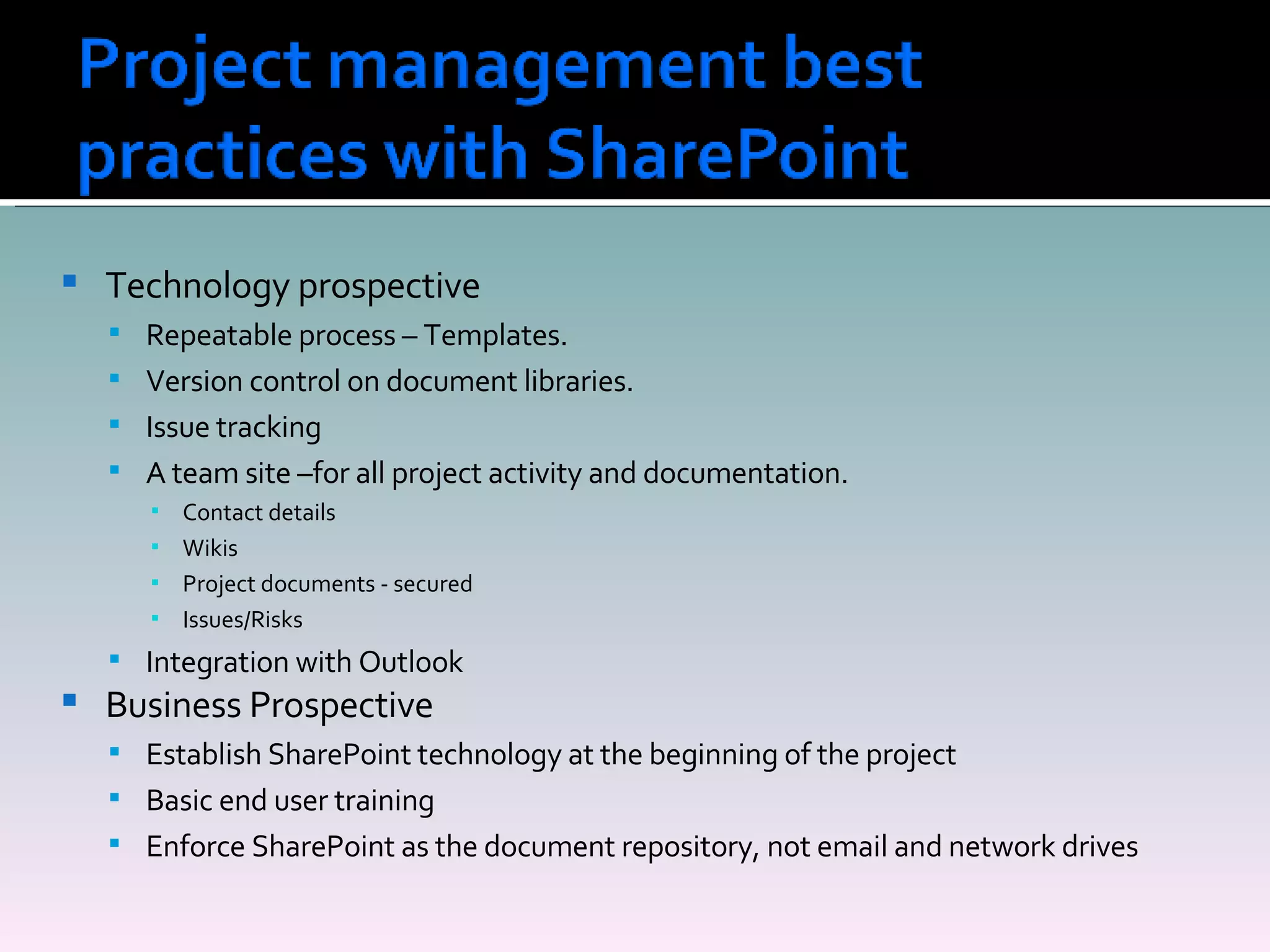 Technology prospective Repeatable process – Templates. Version control on document libraries. Issue tracking A team site –for all project activity and documentation. Contact details Wikis Project documents - secured Issues/Risks Integration with Outlook Business Prospective Establish SharePoint technology at the beginning of the project Basic end user training Enforce SharePoint as the document repository, not email and network drives 