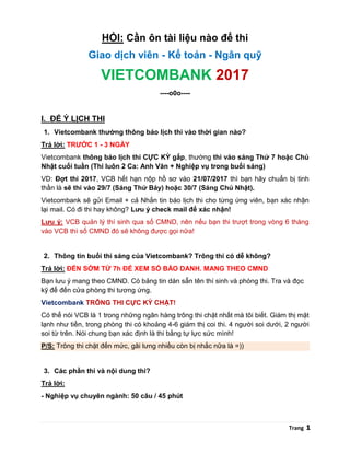 Trang 1
HỎI: Cần ôn tài liệu nào để thi
Giao dịch viên - Kế toán - Ngân quỹ
VIETCOMBANK 2017
----o0o----
I. ĐỂ Ý LỊCH THI
1. Vietcombank thường thông báo lịch thi vào thời gian nào?
Trả lời: TRƯỚC 1 - 3 NGÀY
Vietcombank thông báo lịch thi CỰC KỲ gấp, thường thi vào sáng Thứ 7 hoặc Chủ
Nhật cuối tuần (Thi luôn 2 Ca: Anh Văn + Nghiệp vụ trong buổi sáng)
VD: Đợt thi 2017, VCB hết hạn nộp hồ sơ vào 21/07/2017 thì bạn hãy chuẩn bị tinh
thần là sẽ thi vào 29/7 (Sáng Thứ Bảy) hoặc 30/7 (Sáng Chủ Nhật).
Vietcombank sẽ gửi Email + cả Nhắn tin báo lịch thi cho từng ứng viên, bạn xác nhận
lại mail. Có đi thi hay không? Lưu ý check mail để xác nhận!
Lưu ý: VCB quản lý thí sinh qua số CMND, nên nếu bạn thi trượt trong vòng 6 tháng
vào VCB thì số CMND đó sẽ không được gọi nữa!
2. Thông tin buổi thi sáng của Vietcombank? Trông thi có dễ không?
Trả lời: ĐẾN SỚM TỪ 7h ĐỂ XEM SỐ BÁO DANH. MANG THEO CMND
Bạn lưu ý mang theo CMND. Có bảng tin dán sẵn tên thí sinh và phòng thi. Tra và đọc
kỹ để đến cửa phòng thi tương ứng.
Vietcombank TRÔNG THI CỰC KỲ CHẶT!
Có thể nói VCB là 1 trong những ngân hàng trông thi chặt nhất mà tôi biết. Giám thị mặt
lạnh như tiền, trong phòng thi có khoảng 4-6 giám thị coi thi. 4 người soi dưới, 2 người
soi từ trên. Nói chung bạn xác định là thi bằng tự lực sức mình!
P/S: Trông thi chặt đến mức, gãi lưng nhiều còn bị nhắc nữa là =))
3. Các phần thi và nội dung thi?
Trả lời:
- Nghiệp vụ chuyên ngành: 50 câu / 45 phút
 