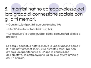 5. I membri hanno consapevolezza del loro grado di connessione sociale con gli altri membri. Conversazioni possibili con un semplice IM; Utenti/friends contattabili in un click; Sottoscrivere lo stesso gruppo, come comunanza di idee e progetti; La cosa si accentua notevolmente in una situazione come il RP “The new order of Jedi”,[visto durante il tour]. Qui non c’è solo un appartenenza al RP, ma la condivisione dell’obiettivo/ la netta divisione fra chi può essere amico e chi ti è nemico. 