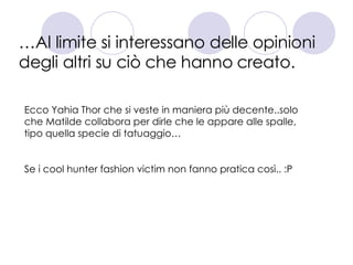… Al limite si interessano delle opinioni degli altri su ciò che hanno creato. Ecco Yahia Thor che si veste in maniera più decente..solo che Matilde collabora per dirle che le appare alle spalle, tipo quella specie di tatuaggio… Se i cool hunter fashion victim non fanno pratica così.. :P 