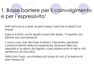 1. Basse barriere per il coinvolgimento e per l’espressivita’ Entri nell’aula e si siedi, se arrivi troppo tardi stai in piedi! Così impari.  Il gioco è fatto, occhi aperti e orecchie deste.. Ti aspetta una lezione non conventional.  L’unica cosa che devi fare è esserci, intervenire, generare contenuti dettati dalla tua esperienza. [Scrivere nella bar apposita è un gioco da ragazzi, e per parlare push to talk e tutti sentiranno ciò che dici] Nella foto l’aula, una barriera più bassa di così..si fa lezione al pian terreno   ! 