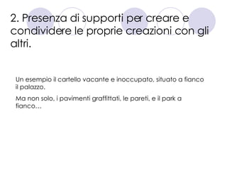 2. Presenza di supporti per creare e condividere le proprie creazioni con gli altri. Un esempio il cartello vacante e inoccupato, situato a fianco il palazzo.  Ma non solo, i pavimenti graffittati, le pareti, e il park a fianco… 