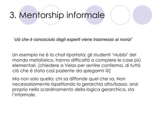 3. Mentorship informale ‘ ciò che è conosciuto dagli esperti viene trasmesso ai novizi’ Un esempio ne è la chat riportata: gli studenti ‘niubbi’ del mondo metaforico, hanno difficoltà a compiere le cose più elementari. [chiedere a Velas per sentire conferma, di tuttò ciò che è stata così paziente da spiegarmi   ] Ma non solo quello; chi sa diffonde quel che sa. Non necessariamente rispettando la gerarchia alto/basso, anzi proprio nello scardinamento della logica gerarchica, sta l’informale.  