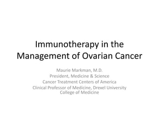 Immunotherapy in the
Management of Ovarian Cancer
Maurie Markman, M.D.
President, Medicine & Science
Cancer Treatment Centers of America
Clinical Professor of Medicine, Drexel University
College of Medicine
 