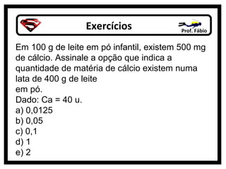Exercícios Prof. Fábio
Em 100 g de leite em pó infantil, existem 500 mg
de cálcio. Assinale a opção que indica a
quantidade de matéria de cálcio existem numa
lata de 400 g de leite
em pó.
Dado: Ca = 40 u.
a) 0,0125
b) 0,05
c) 0,1
d) 1
e) 2
 