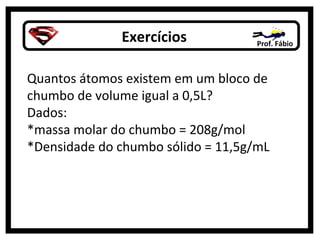Exercícios Prof. Fábio
Quantos átomos existem em um bloco de
chumbo de volume igual a 0,5L?
Dados:
*massa molar do chumbo = 208g/mol
*Densidade do chumbo sólido = 11,5g/mL
 