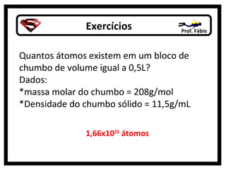 Exercícios Prof. Fábio
Quantos átomos existem em um bloco de
chumbo de volume igual a 0,5L?
Dados:
*massa molar do chumbo = 208g/mol
*Densidade do chumbo sólido = 11,5g/mL
1,66x1025
átomos
 