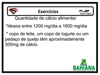 Exercícios Prof. Fábio
Quantidade de cálcio alimentar
*Idosos entre 1200 mg/dia a 1600 mg/dia
* copo de leite, um copo de iogurte ou um
pedaço de queijo têm aproximadamente
300mg de cálcio
 