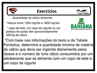 Exercícios Prof. Fábio
*Com base nas informações do texto e da Tabela
Periódica, determine a quantidade mínima de matéria
de cálcio que deve ser ingerida diariamente pelos
idosos e o número de íons cálcio consumidos por um
adolescente que se alimenta com um copo de leite e
um copo de iogurte
 