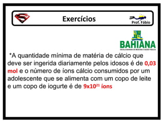 Exercícios Prof. Fábio
*A quantidade mínima de matéria de cálcio que
deve ser ingerida diariamente pelos idosos é de 0,03
mol e o número de íons cálcio consumidos por um
adolescente que se alimenta com um copo de leite
e um copo de iogurte é de 9x1021
íons
 