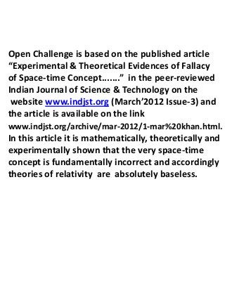 Open Challenge is based on the published article
“Experimental & Theoretical Evidences of Fallacy
of Space-time Concept.......” in the peer-reviewed
Indian Journal of Science & Technology on the
 website www.indjst.org (March’2012 Issue-3) and
the article is available on the link
www.indjst.org/archive/mar-2012/1-mar%20khan.html.
In this article it is mathematically, theoretically and
experimentally shown that the very space-time
concept is fundamentally incorrect and accordingly
theories of relativity are absolutely baseless.
 