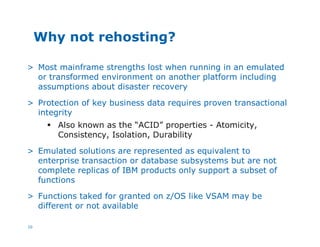10
Why not rehosting?
> Most mainframe strengths lost when running in an emulated
or transformed environment on another platform including
assumptions about disaster recovery
> Protection of key business data requires proven transactional
integrity
§ Also known as the “ACID” properties - Atomicity,
Consistency, Isolation, Durability
> Emulated solutions are represented as equivalent to
enterprise transaction or database subsystems but are not
complete replicas of IBM products only support a subset of
functions
> Functions taked for granted on z/OS like VSAM may be
different or not available
 