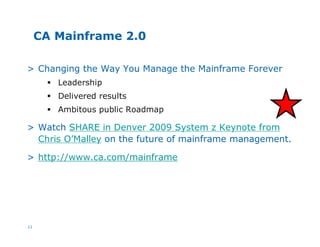 11
CA Mainframe 2.0
> Changing the Way You Manage the Mainframe Forever
§ Leadership
§ Delivered results
§ Ambitous public Roadmap
> Watch SHARE in Denver 2009 System z Keynote from
Chris O’Malley on the future of mainframe management.
> http://www.ca.com/mainframe
 