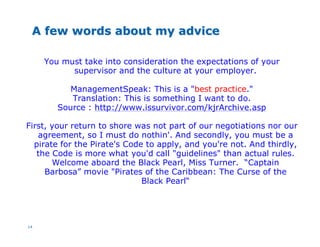 14
A few words about my adviceA few words about my advice
You must take into consideration the expectations of your
supervisor and the culture at your employer.
ManagementSpeak: This is a "best practice."
Translation: This is something I want to do.
Source : http://www.issurvivor.com/kjrArchive.asp
First, your return to shore was not part of our negotiations nor our
agreement, so I must do nothin'. And secondly, you must be a
pirate for the Pirate's Code to apply, and you're not. And thirdly,
the Code is more what you'd call "guidelines" than actual rules.
Welcome aboard the Black Pearl, Miss Turner. “Captain
Barbosa” movie "Pirates of the Caribbean: The Curse of the
Black Pearl“
 