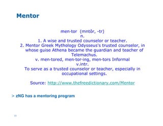 15
MentorMentor
men·tor (mntôr, -tr)
n.
1. A wise and trusted counselor or teacher.
2. Mentor Greek Mythology Odysseus's trusted counselor, in
whose guise Athena became the guardian and teacher of
Telemachus.
v. men·tored, men·tor·ing, men·tors Informal
v.intr.
To serve as a trusted counselor or teacher, especially in
occupational settings.
Source: http://www.thefreedictionary.com/Mentor
> zNG has a mentoring program
 