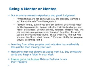 16
Being a Mentor or MenteeBeing a Mentor or Mentee
> Our economy rewards experience and good Judgement
§ “When things are not going well you are probably learning a
lot” Randy Pausch Time Management
§ “Bottom line is, even if you see 'em coming, you're not ready
for the big moments. No one asks for their life to change, not
really. But it does. So what are we, helpless? Puppets? No. The
big moments are gonna come. You can't help that. It's what
you do afterwards that counts. That's when you find out who
you are. You'll see what I mean.” Whistler. Buffy the Vampire
Slayer, Becoming Part 1
> Learning from other peoples past mistakes is considerably
less painful than making your own
> Mentoring may not always be about work i.e. Buy sympathy
cards and keep a folder in your desk
> Always go to the funeral Deirdre Sullivan on npr
this*i*believe
 