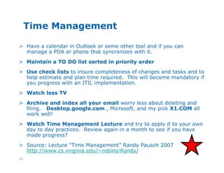 17
Time Management
> Have a calendar in Outlook or some other tool and if you can
manage a PDA or phone that syncronizes with it.
> Maintain a TO DO list sorted in priority order
> Use check lists to insure completeness of changes and tasks and to
help estimate and plan time required. This will become mandatory if
you progress with an ITIL implementation.
> Watch less TV
> Archive and index all your email worry less about deleting and
filing. Desktop.google.com , Microsoft, and my pick X1.COM all
work well!
> Watch Time Management Lecture and try to apply it to your own
day to day practices. Review again in a month to see if you have
made progress?
> Source: Lecture “Time Management” Randy Pausch 2007
http://www.cs.virginia.edu/~robins/Randy/
 