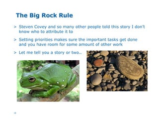 18
The Big Rock RuleThe Big Rock Rule
> Steven Covey and so many other people told this story I don’t
know who to attribute it to
> Setting priorities makes sure the important tasks get done
and you have room for some amount of other work
> Let me tell you a story or two..
 