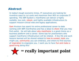 2
Abstract
In today’s tough economic times, IT executives are looking for
inventive ways to cut costs and maximize their ROI on corporate IT
spending. The IBM System z mainframe can deliver a highly
scalable, low cost, robust, and highly available infrastructure to
support mission-critical web and legacy applications.
Sam Knutson has spent his entire professional career to date
working with IBM mainframes and has a ideas to share that you may
find useful. He will talk about why mainframe is a good choice as a
business platform and a career. Some tips for practioneers who
support mainframe infrastructure will be related. A few life and work
lessons learned will be shared related to how to suceed, tools you
might use, community you can embrace, and where to find sources
of inspiration to engergize you. I want you to have fun and make a
good living doing this!
= really important point
 