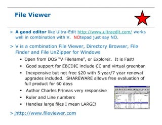 22
> A good editor like Ultra-Edit http://www.ultraedit.com/ works
well in combination with V. NOtepad just say NO.
> V is a combination File Viewer, Directory Browser, File
Finder and File UnZipper for Windows
§ Open from DOS “V Filename”, or Explorer. It is Fast!
§ Good support for EBCDIC include CC and virtual greenbar
§ Inexpensive but not free $20 with 5 year/7 year renewal
upgrades included. SHAREWARE allows free evaluation of
full product for 60 days
§ Author Charles Prineas very responsive
§ Ruler and Line numbers
§ Handles large files I mean LARGE!
> http://www.fileviewer.com
File Viewer
 