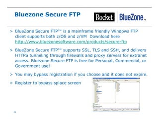 24
Bluezone Secure FTP
> BlueZone Secure FTP™ is a mainframe friendly Windows FTP
client supports both z/OS and z/VM Download here
http://www.bluezonesoftware.com/products/secure-ftp
> BlueZone Secure FTP™ supports SSL, TLS and SSH, and delivers
HTTPS tunneling through firewalls and proxy servers for extranet
access. Bluezone Secure FTP is free for Personal, Commercial, or
Government use!
> You may bypass registration if you choose and it does not expire.
> Register to bypass splace screen
 