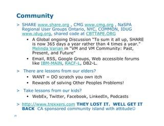 26
Community
> SHARE www.share.org , CMG www.cmg.org , NaSPA
Regional User Groups Ontario, NYC, COMMON, IDUG
www.idug.org, shared code at CBTTAPE.ORG
§ A Global ongoing Discussion “To sum it all up, SHARE
is now 365 days a year rather than 4 times a year.”
Melinda Varian in “VM and VM Community: Past,
Present, and Future”
§ Email, RSS, Google Groups, Web accessible forums
like IBM-MAIN, RACF-L, DB2-L.
> There are lessons from our elders?
§ WANT = DO scratch you own itch
§ Rewards of solving Other Peoples Problems!
> Take lessons from our kids?
§ WebEx, Twitter, Facebook, LinkedIn, Podcasts
> http://www.trexxers.com THEY LOST IT. WELL GET IT
BACK CA sponsored community island with attitudeJ
 