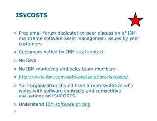 27
ISVCOSTSISVCOSTS
> Free email forum dedicated to peer discussion of IBM
mainframe software asset management issues by peer
customers
> Customers vetted by IBM local contact
> No ISVs
> No IBM marketing and sales team members
> http://www.ibm.com/software/solutions/isvcosts/
> Your organization should have a representative who
works with software contracts and competitive
evaluations on ISVCOSTS
> Understand IBM software pricing
 