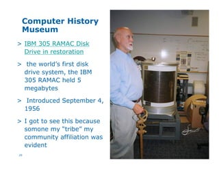 29
Computer History
Museum
> IBM 305 RAMAC Disk
Drive in restoration
> the world’s first disk
drive system, the IBM
305 RAMAC held 5
megabytes
> Introduced September 4,
1956
> I got to see this because
somone my “tribe” my
community affiliation was
evident
 