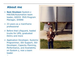 3
About me
> Sam Knutson System z
HW/SW/Automation team
leader, GEICO MVS Program
Manager, SHARE
> 23 years as a mainframe
professional
> Before that Lifeguard, loaded
trucks for UPS, graduated
DeVry and more
> Application Developer, Systems
Programmer, ISV Support, ISV
Developer, Capacity Planning,
Performance, and Availability
on System z, now a team
leader
 