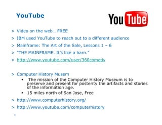 31
YouTube
> Video on the web… FREE
> IBM used YouTube to reach out to a different audience
> Mainframe: The Art of the Sale, Lessons 1 – 6
> “THE MAINFRAME. It’s like a barn.”
> http://www.youtube.com/user/360comedy
> Computer History Musem
§ The mission of the Computer History Museum is to
preserve and present for posterity the artifacts and stories
of the information age.
§ 15 miles north of San Jose, Free
> http://www.computerhistory.org/
> http://www.youtube.com/computerhistory
 