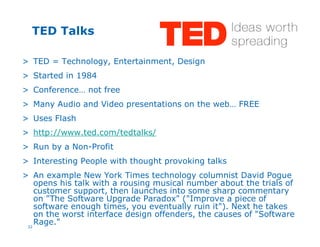 32
TED Talks
> TED = Technology, Entertainment, Design
> Started in 1984
> Conference… not free
> Many Audio and Video presentations on the web… FREE
> Uses Flash
> http://www.ted.com/tedtalks/
> Run by a Non-Profit
> Interesting People with thought provoking talks
> An example New York Times technology columnist David Pogue
opens his talk with a rousing musical number about the trials of
customer support, then launches into some sharp commentary
on "The Software Upgrade Paradox" ("Improve a piece of
software enough times, you eventually ruin it"). Next he takes
on the worst interface design offenders, the causes of "Software
Rage."
 