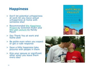 33
Happiness
> Don’t let potential unhappiness
at work let you leave actual
unhappiness at home with
someone else!
> Recommended the Happiness
Project by Gretchen Rubin and
the Last Lecture by Randy
Pauch
> Say Thank You at work and
home alot!
> Be polite even when you expect
or get a rude response
> Save a little happiness take
pictures with people in them
> Kiss your spouse or significant
other when you leave them
every day!
 