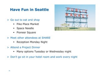 34
Have Fun in SeattleHave Fun in Seattle
?> Go out to eat and shop
§ Pike Place Market
§ Space Needle
§ Pioneer Square
> Meet other attendees at SHARE
§ Reception Monday Night
> Attend a Project Dinner
§ Many options Tuesday or Wednesday night
> Don’t go sit in your hotel room and work every night
 