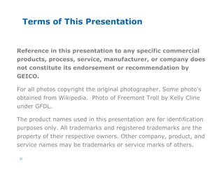 37
Terms of This Presentation
Reference in this presentation to any specific commercial
products, process, service, manufacturer, or company does
not constitute its endorsement or recommendation by
GEICO.
For all photos copyright the original photographer. Some photo’s
obtained from Wikipedia. Photo of Freemont Troll by Kelly Cline
under GFDL.
The product names used in this presentation are for identification
purposes only. All trademarks and registered trademarks are the
property of their respective owners. Other company, product, and
service names may be trademarks or service marks of others.
 