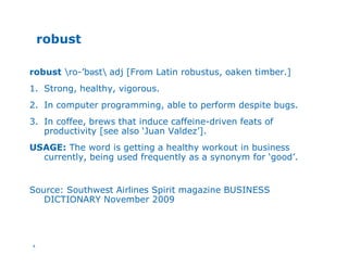 4
robust
robust ro-’bəst adj [From Latin robustus, oaken timber.]
1. Strong, healthy, vigorous.
2. In computer programming, able to perform despite bugs.
3. In coffee, brews that induce caffeine-driven feats of
productivity [see also ‘Juan Valdez’].
USAGE: The word is getting a healthy workout in business
currently, being used frequently as a synonym for ‘good’.
Source: Southwest Airlines Spirit magazine BUSINESS
DICTIONARY November 2009
 